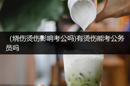 （烧伤烫伤影响考公吗)有烫伤能考公务员吗