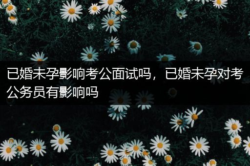 已婚未孕影响考公面试吗，已婚未孕对考公务员有影响吗