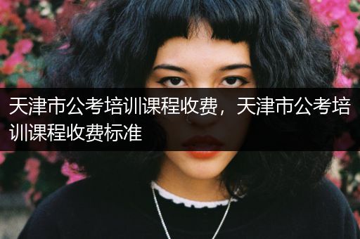天津市公考培训课程收费，天津市公考培训课程收费标准