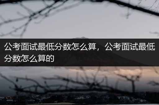 公考面试最低分数怎么算，公考面试最低分数怎么算的