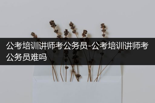 公考培训讲师考公务员-公考培训讲师考公务员难吗