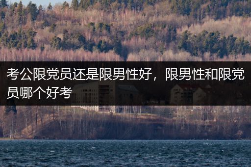 考公限党员还是限男性好，限男性和限党员哪个好考
