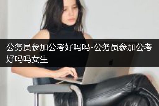 公务员参加公考好吗吗-公务员参加公考好吗吗女生