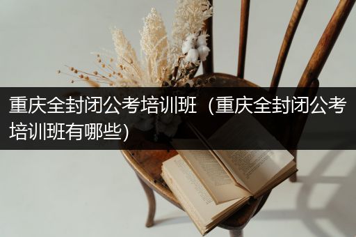 重庆全封闭公考培训班（重庆全封闭公考培训班有哪些）