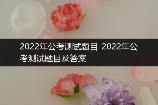 2022年公考测试题目-2022年公考测试题目及答案