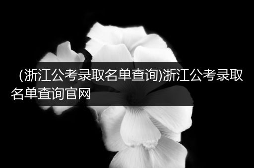 （浙江公考录取名单查询)浙江公考录取名单查询官网