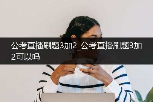 公考直播刷题3加2_公考直播刷题3加2可以吗
