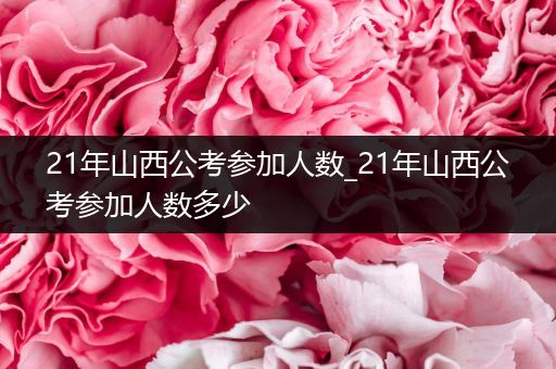 21年山西公考参加人数_21年山西公考参加人数多少
