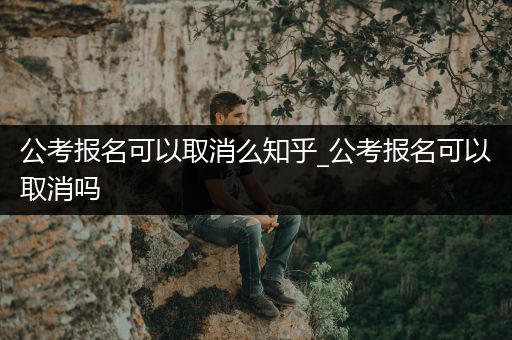 公考报名可以取消么知乎_公考报名可以取消吗