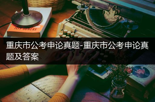 重庆市公考申论真题-重庆市公考申论真题及答案