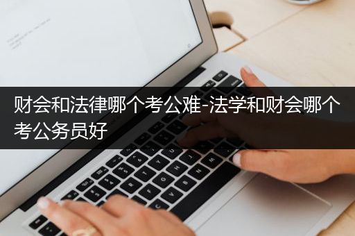 财会和法律哪个考公难-法学和财会哪个考公务员好