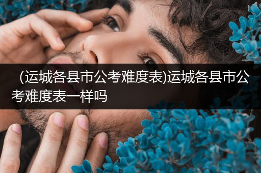 （运城各县市公考难度表)运城各县市公考难度表一样吗