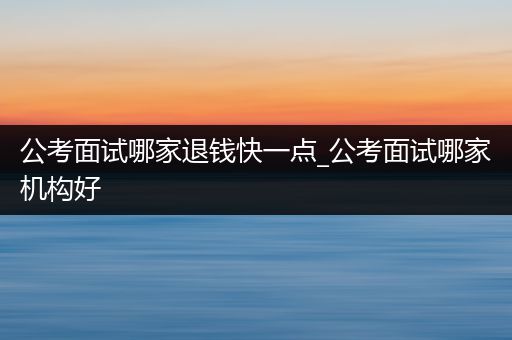 公考面试哪家退钱快一点_公考面试哪家机构好