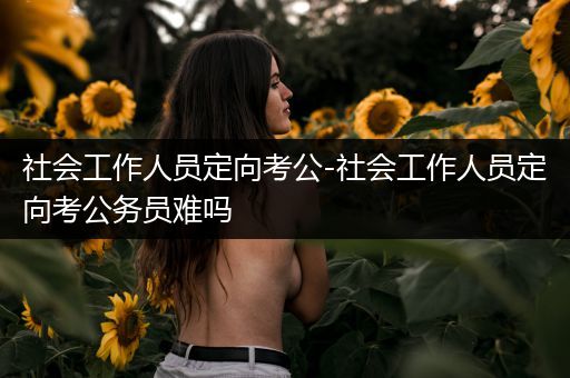 社会工作人员定向考公-社会工作人员定向考公务员难吗