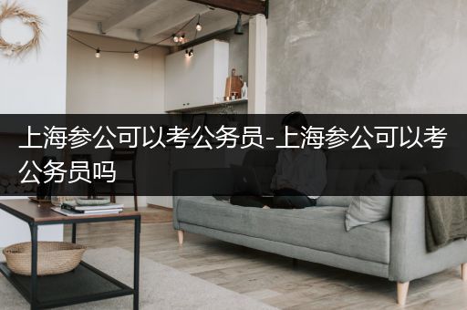 上海参公可以考公务员-上海参公可以考公务员吗
