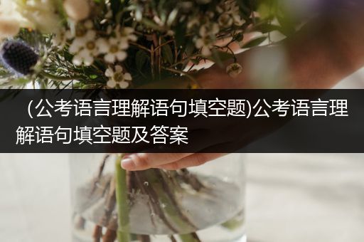 （公考语言理解语句填空题)公考语言理解语句填空题及答案