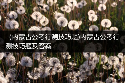 （内蒙古公考行测技巧题)内蒙古公考行测技巧题及答案