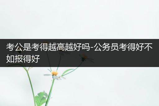 考公是考得越高越好吗-公务员考得好不如报得好