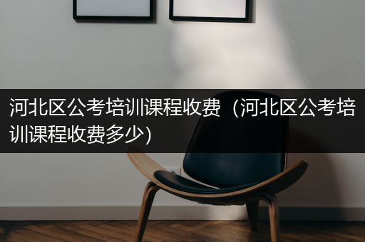 河北区公考培训课程收费（河北区公考培训课程收费多少）
