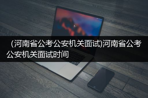 （河南省公考公安机关面试)河南省公考公安机关面试时间