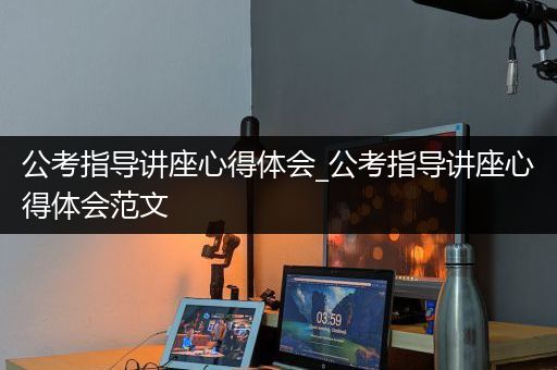 公考指导讲座心得体会_公考指导讲座心得体会范文