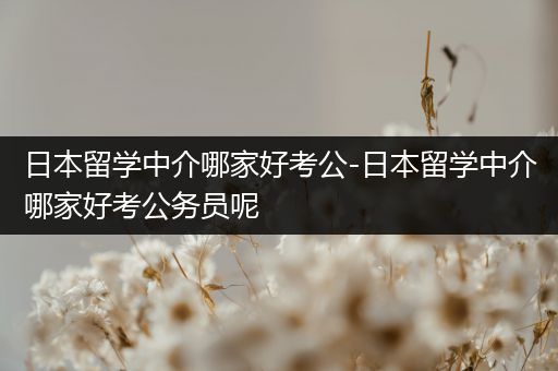 日本留学中介哪家好考公-日本留学中介哪家好考公务员呢