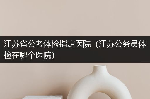 江苏省公考体检指定医院（江苏公务员体检在哪个医院）