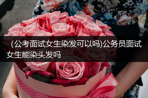（公考面试女生染发可以吗)公务员面试女生能染头发吗