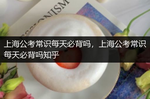上海公考常识每天必背吗，上海公考常识每天必背吗知乎