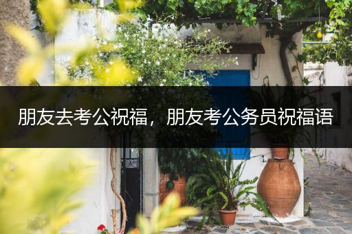 朋友去考公祝福，朋友考公务员祝福语