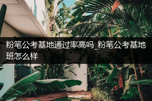 粉笔公考基地通过率高吗_粉笔公考基地班怎么样