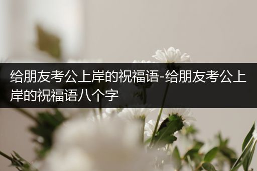 给朋友考公上岸的祝福语-给朋友考公上岸的祝福语八个字