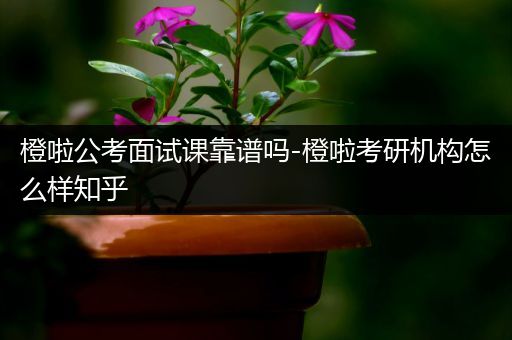 橙啦公考面试课靠谱吗-橙啦考研机构怎么样知乎
