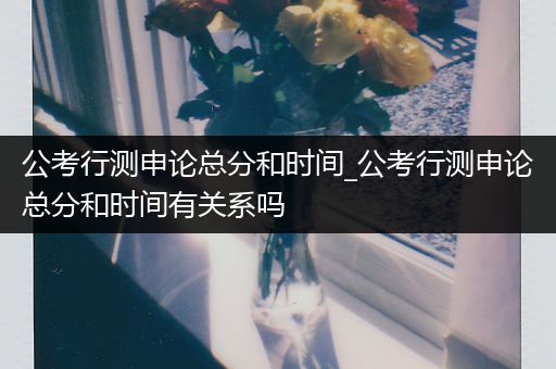 公考行测申论总分和时间_公考行测申论总分和时间有关系吗