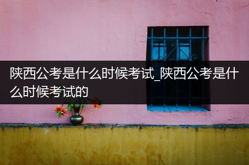 陕西公考是什么时候考试_陕西公考是什么时候考试的