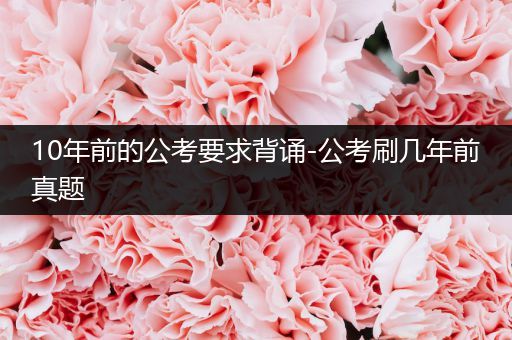 10年前的公考要求背诵-公考刷几年前真题
