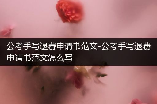 公考手写退费申请书范文-公考手写退费申请书范文怎么写