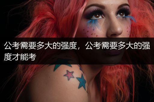 公考需要多大的强度，公考需要多大的强度才能考