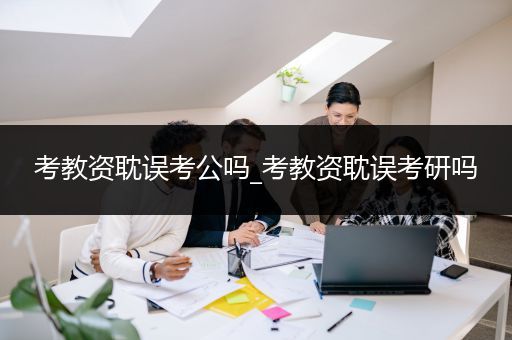 考教资耽误考公吗_考教资耽误考研吗