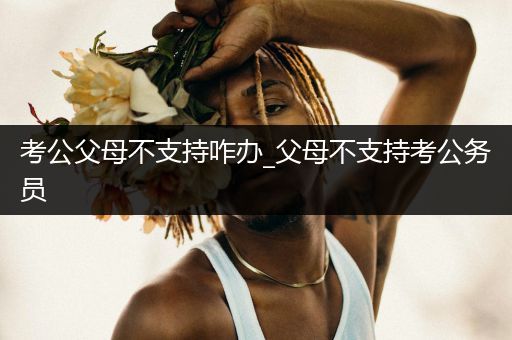 考公父母不支持咋办_父母不支持考公务员