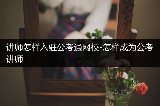 讲师怎样入驻公考通网校-怎样成为公考讲师