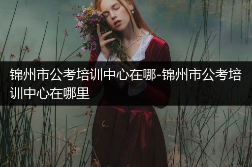 锦州市公考培训中心在哪-锦州市公考培训中心在哪里