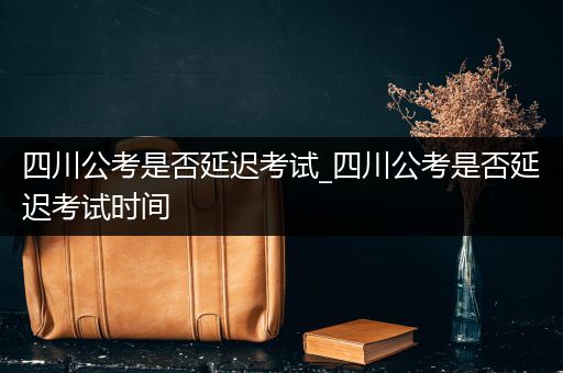 四川公考是否延迟考试_四川公考是否延迟考试时间