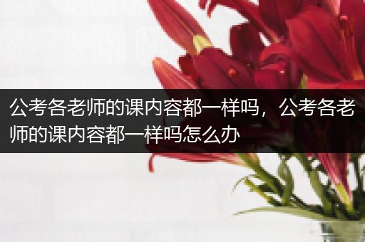 公考各老师的课内容都一样吗，公考各老师的课内容都一样吗怎么办