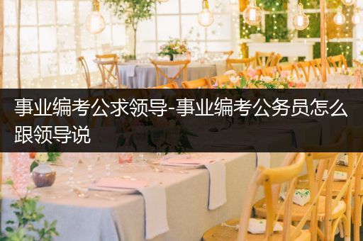 事业编考公求领导-事业编考公务员怎么跟领导说