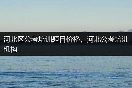 河北区公考培训题目价格，河北公考培训机构