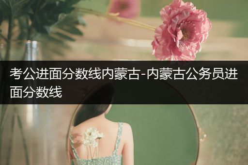 考公进面分数线内蒙古-内蒙古公务员进面分数线