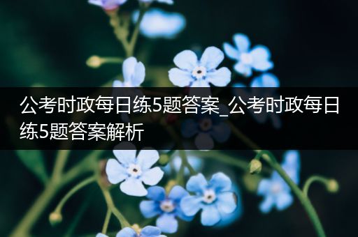 公考时政每日练5题答案_公考时政每日练5题答案解析