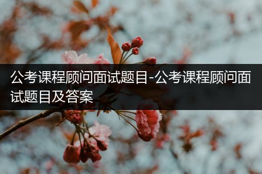 公考课程顾问面试题目-公考课程顾问面试题目及答案