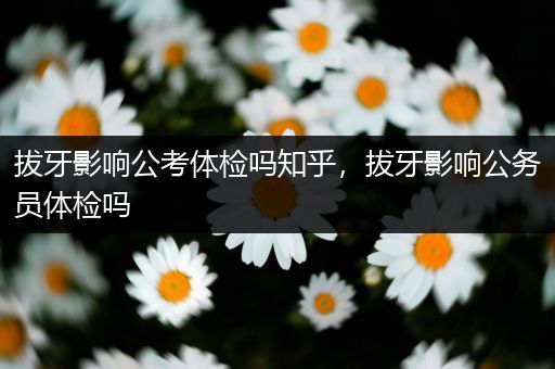 拔牙影响公考体检吗知乎，拔牙影响公务员体检吗